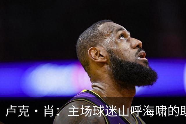 卢克·肖：主场球迷山呼海啸的助威带来能量 为曼联效力是荣耀