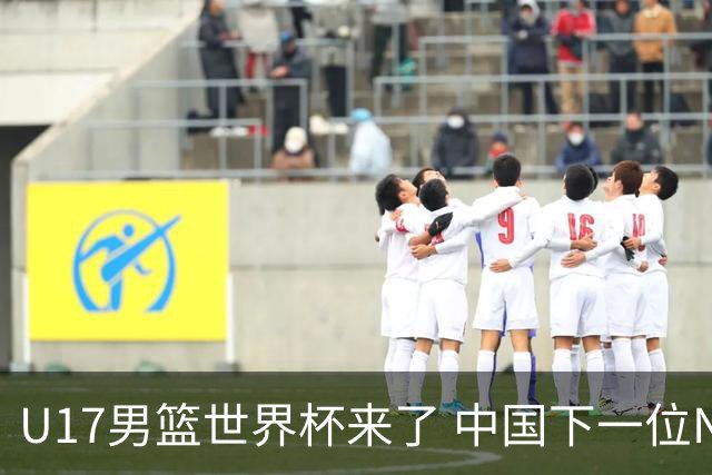 U17男篮世界杯来了 中国下一位NBA球员或就在其中